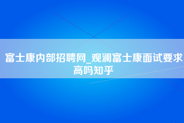 富士康内部招聘网_观澜富士康面试要求高吗知乎-第1张图片-郑州富士康官网直招