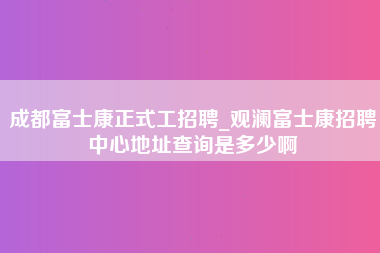 成都富士康正式工招聘_观澜富士康招聘中心地址查询是多少啊-第1张图片-郑州富士康官网直招