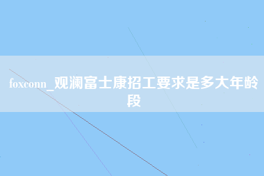 foxconn_观澜富士康招工要求是多大年龄段-第1张图片-郑州富士康官网直招
