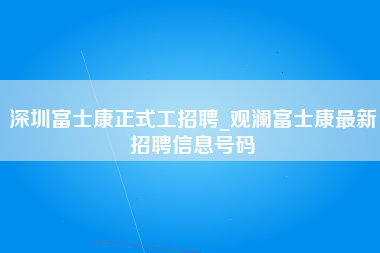 深圳富士康正式工招聘_观澜富士康最新招聘信息号码-第1张图片-郑州富士康官网直招