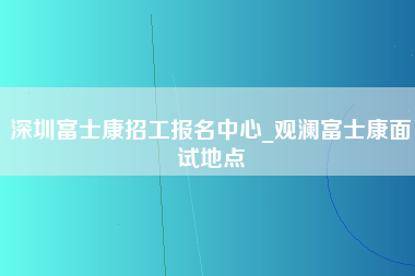 深圳富士康招工报名中心_观澜富士康面试地点-第1张图片-郑州富士康官网直招