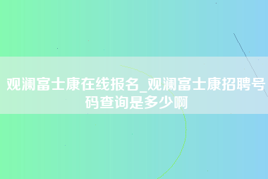 观澜富士康在线报名_观澜富士康招聘号码查询是多少啊-第1张图片-郑州富士康官网直招