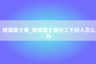 观澜富士康_观澜富士康招工不招人怎么办-第1张图片-郑州富士康官网直招