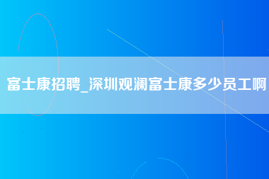 富士康招聘_深圳观澜富士康多少员工啊-第1张图片-郑州富士康官网直招