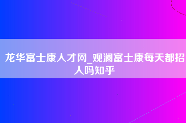 龙华富士康人才网_观澜富士康每天都招人吗知乎-第1张图片-郑州富士康官网直招