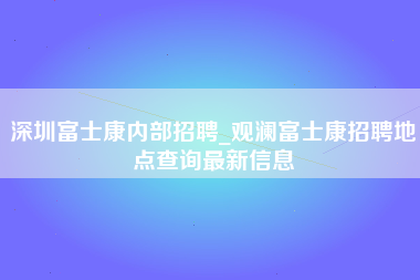 深圳富士康内部招聘_观澜富士康招聘地点查询最新信息-第1张图片-郑州富士康官网直招