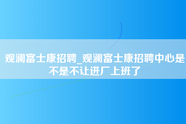 观澜富士康招聘_观澜富士康招聘中心是不是不让进厂上班了-第1张图片-郑州富士康官网直招