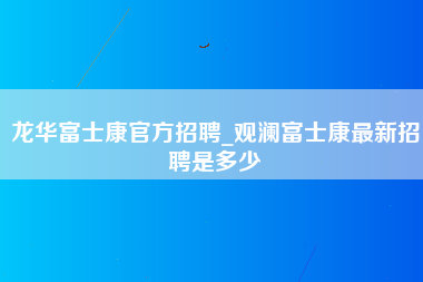 龙华富士康官方招聘_观澜富士康最新招聘是多少-第1张图片-郑州富士康官网直招