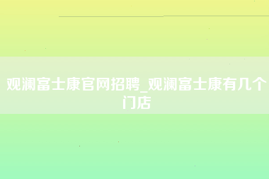 观澜富士康官网招聘_观澜富士康有几个门店-第1张图片-郑州富士康官网直招