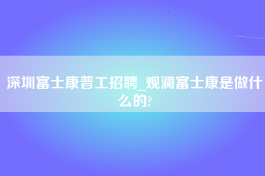 深圳富士康普工招聘_观澜富士康是做什么的?-第1张图片-郑州富士康官网直招