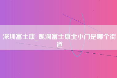 深圳富士康_观澜富士康北小门是哪个街道-第1张图片-郑州富士康官网直招