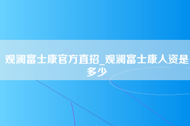 观澜富士康官方直招_观澜富士康人资是多少-第1张图片-郑州富士康官网直招