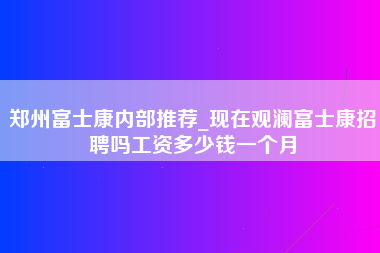 郑州富士康内部推荐_现在观澜富士康招聘吗工资多少钱一个月-第1张图片-郑州富士康官网直招