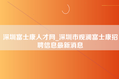 深圳富士康人才网_深圳市观澜富士康招聘信息最新消息-第1张图片-郑州富士康官网直招