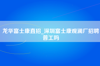 龙华富士康直招_深圳富士康观澜厂招聘普工吗-第1张图片-郑州富士康官网直招