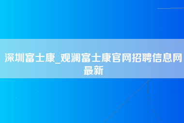 深圳富士康_观澜富士康官网招聘信息网最新-第1张图片-郑州富士康官网直招