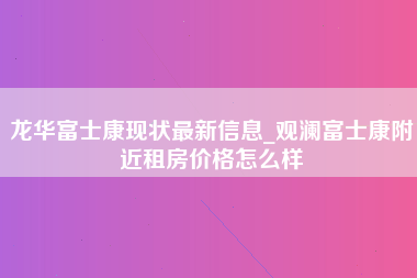 龙华富士康现状最新信息_观澜富士康附近租房价格怎么样-第1张图片-郑州富士康官网直招