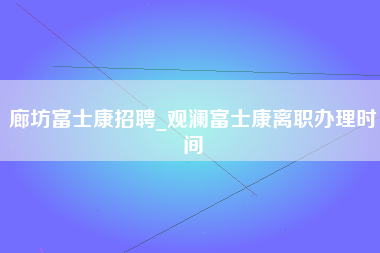 廊坊富士康招聘_观澜富士康离职办理时间-第1张图片-郑州富士康官网直招