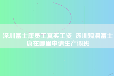 深圳富士康员工真实工资_深圳观澜富士康在哪里申请生产调班-第1张图片-郑州富士康官网直招