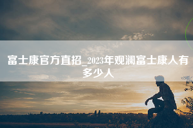 富士康官方直招_2023年观澜富士康人有多少人-第1张图片-郑州富士康官网直招