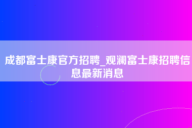 成都富士康官方招聘_观澜富士康招聘信息最新消息-第1张图片-郑州富士康官网直招