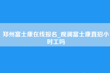 郑州富士康在线报名_观澜富士康直招小时工吗-第1张图片-郑州富士康官网直招