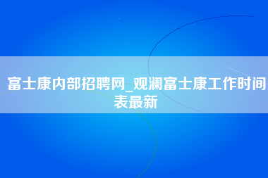 富士康内部招聘网_观澜富士康工作时间表最新-第1张图片-郑州富士康官网直招