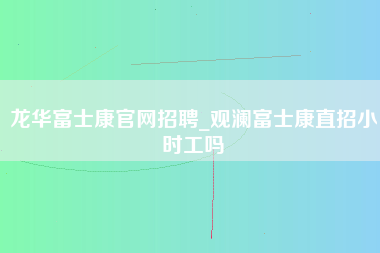 龙华富士康官网招聘_观澜富士康直招小时工吗-第1张图片-郑州富士康官网直招