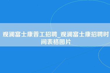 观澜富士康普工招聘_观澜富士康招聘时间表格图片-第1张图片-郑州富士康官网直招