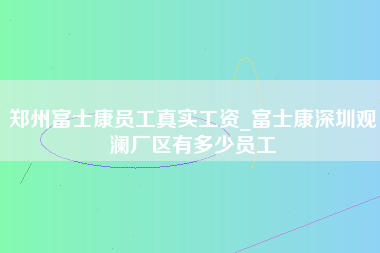 郑州富士康员工真实工资_富士康深圳观澜厂区有多少员工-第1张图片-郑州富士康官网直招