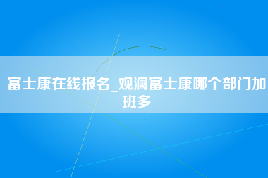 富士康在线报名_观澜富士康哪个部门加班多-第1张图片-郑州富士康官网直招