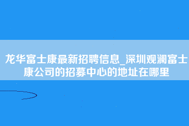 龙华富士康最新招聘信息_深圳观澜富士康公司的招募中心的地址在哪里-第1张图片-郑州富士康官网直招