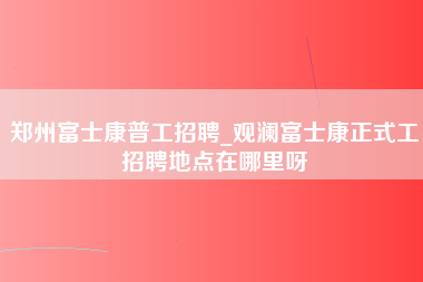 郑州富士康普工招聘_观澜富士康正式工招聘地点在哪里呀-第1张图片-郑州富士康官网直招