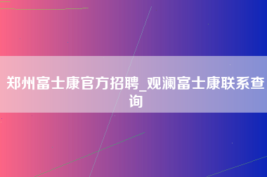 郑州富士康官方招聘_观澜富士康联系查询-第1张图片-郑州富士康官网直招