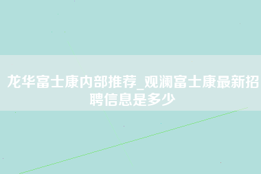 龙华富士康内部推荐_观澜富士康最新招聘信息是多少-第1张图片-郑州富士康官网直招