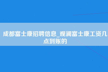 成都富士康招聘信息_观澜富士康工资几点到账的-第1张图片-郑州富士康官网直招