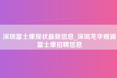 深圳富士康现状最新信息_深圳龙华观澜富士康招聘信息-第1张图片-郑州富士康官网直招