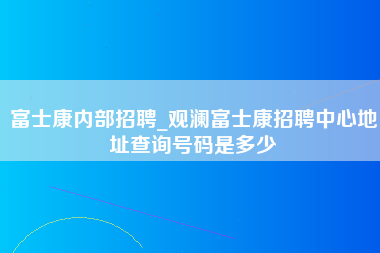 富士康内部招聘_观澜富士康招聘中心地址查询号码是多少-第1张图片-郑州富士康官网直招