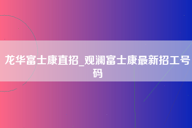 龙华富士康直招_观澜富士康最新招工号码-第1张图片-郑州富士康官网直招