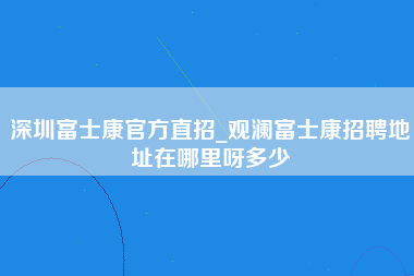 深圳富士康官方直招_观澜富士康招聘地址在哪里呀多少-第1张图片-郑州富士康官网直招