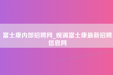 富士康内部招聘网_观澜富士康最新招聘信息网-第1张图片-郑州富士康官网直招