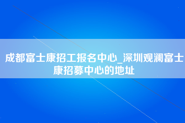 成都富士康招工报名中心_深圳观澜富士康招募中心的地址-第1张图片-郑州富士康官网直招