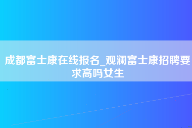 成都富士康在线报名_观澜富士康招聘要求高吗女生-第1张图片-郑州富士康官网直招