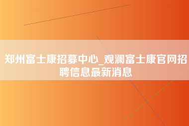 郑州富士康招募中心_观澜富士康官网招聘信息最新消息-第1张图片-郑州富士康官网直招