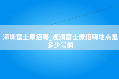 深圳富士康招聘_观澜富士康招聘地点是多少号啊-第1张图片-郑州富士康官网直招