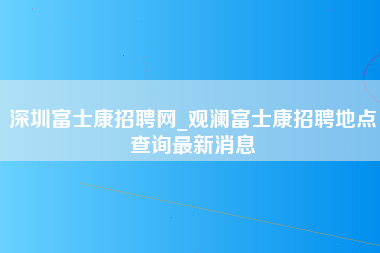 深圳富士康招聘网_观澜富士康招聘地点查询最新消息-第1张图片-郑州富士康官网直招