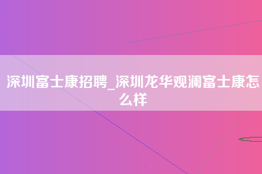 深圳富士康招聘_深圳龙华观澜富士康怎么样-第1张图片-郑州富士康官网直招