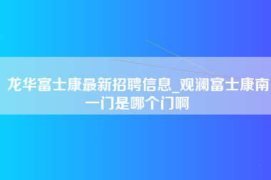 龙华富士康最新招聘信息_观澜富士康南一门是哪个门啊-第1张图片-郑州富士康官网直招