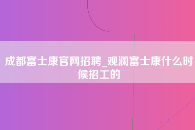 成都富士康官网招聘_观澜富士康什么时候招工的-第1张图片-郑州富士康官网直招