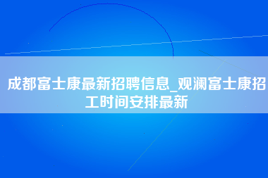 成都富士康最新招聘信息_观澜富士康招工时间安排最新-第1张图片-郑州富士康官网直招